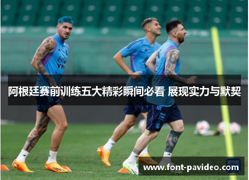 阿根廷赛前训练五大精彩瞬间必看 展现实力与默契