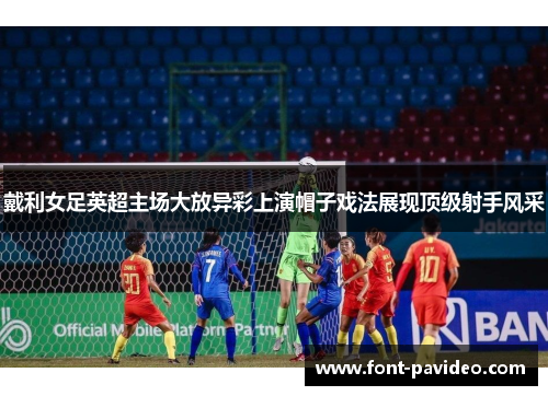 戴利女足英超主场大放异彩上演帽子戏法展现顶级射手风采 戴利女足英超主场大放异彩上演帽子戏法展现顶级射手风采